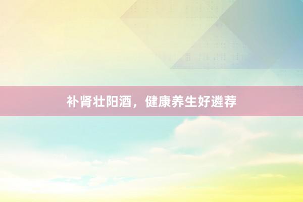 补肾壮阳酒，健康养生好遴荐